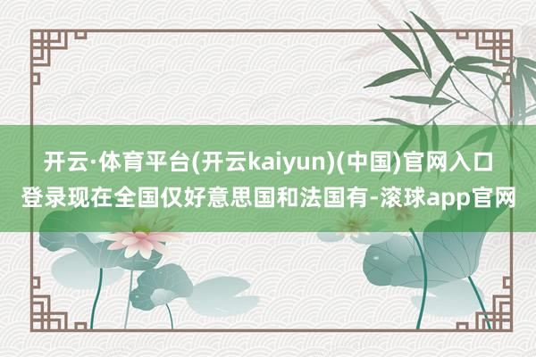 开云·体育平台(开云kaiyun)(中国)官网入口登录现在全国仅好意思国和法国有-滚球app官网