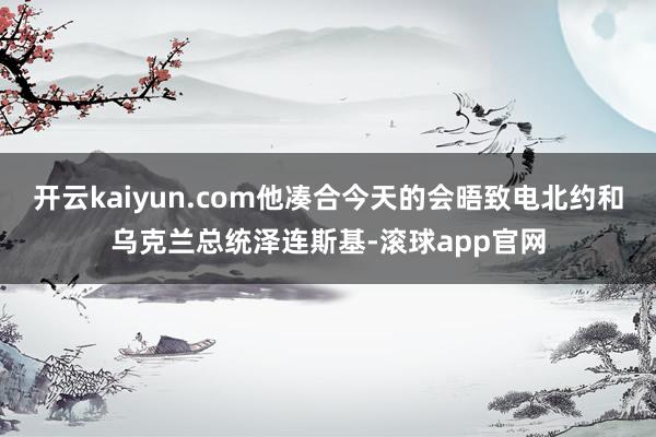 开云kaiyun.com他凑合今天的会晤致电北约和乌克兰总统泽连斯基-滚球app官网