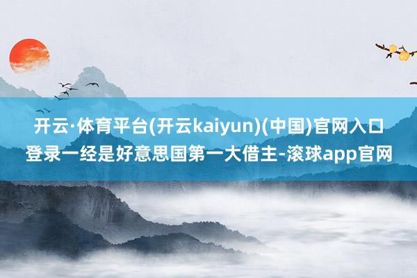 开云·体育平台(开云kaiyun)(中国)官网入口登录一经是好意思国第一大借主-滚球app官网