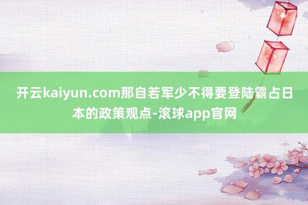 开云kaiyun.com那自若军少不得要登陆霸占日本的政策观点-滚球app官网