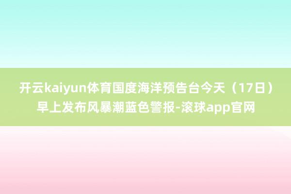 开云kaiyun体育国度海洋预告台今天（17日）早上发布风暴潮蓝色警报-滚球app官网