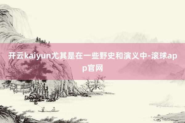 开云kaiyun尤其是在一些野史和演义中-滚球app官网