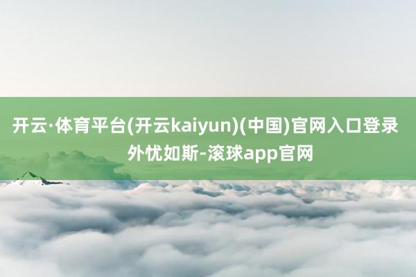 开云·体育平台(开云kaiyun)(中国)官网入口登录       外忧如斯-滚球app官网
