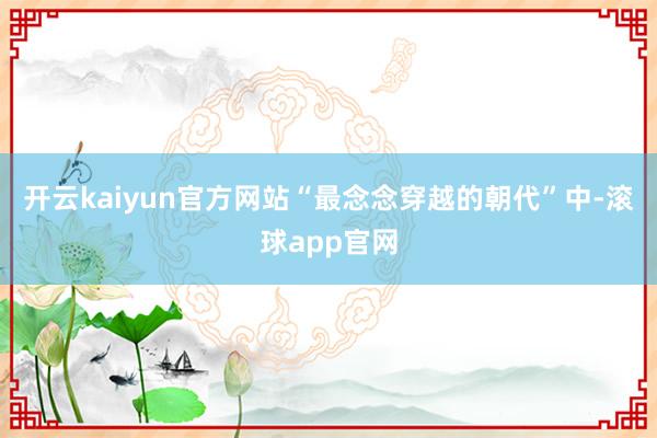 开云kaiyun官方网站“最念念穿越的朝代”中-滚球app官网