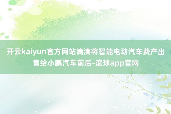 开云kaiyun官方网站滴滴将智能电动汽车费产出售给小鹏汽车前后-滚球app官网