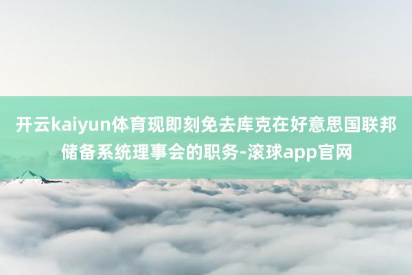 开云kaiyun体育现即刻免去库克在好意思国联邦储备系统理事会的职务-滚球app官网