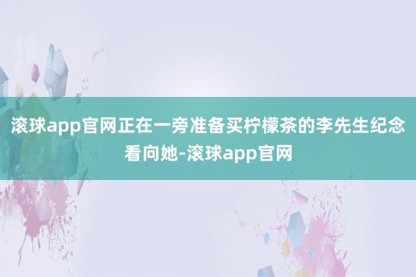 滚球app官网正在一旁准备买柠檬茶的李先生纪念看向她-滚球app官网