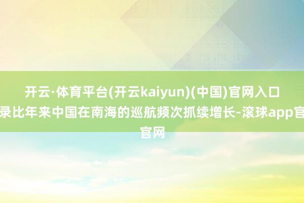 开云·体育平台(开云kaiyun)(中国)官网入口登录比年来中国在南海的巡航频次抓续增长-滚球app官网