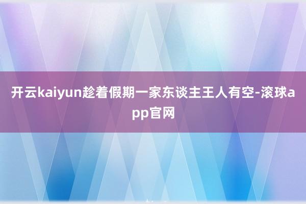 开云kaiyun趁着假期一家东谈主王人有空-滚球app官网