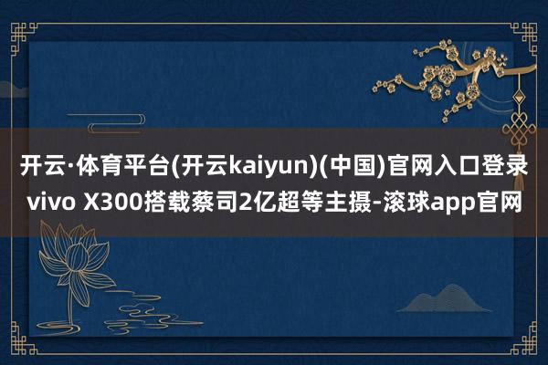 开云·体育平台(开云kaiyun)(中国)官网入口登录vivo X300搭载蔡司2亿超等主摄-滚球app官网