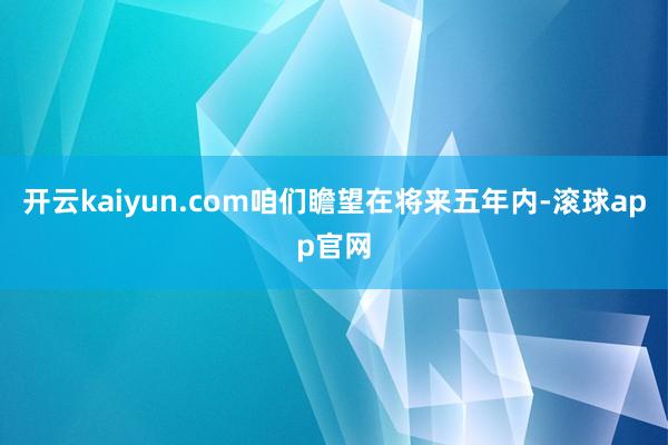 开云kaiyun.com咱们瞻望在将来五年内-滚球app官网
