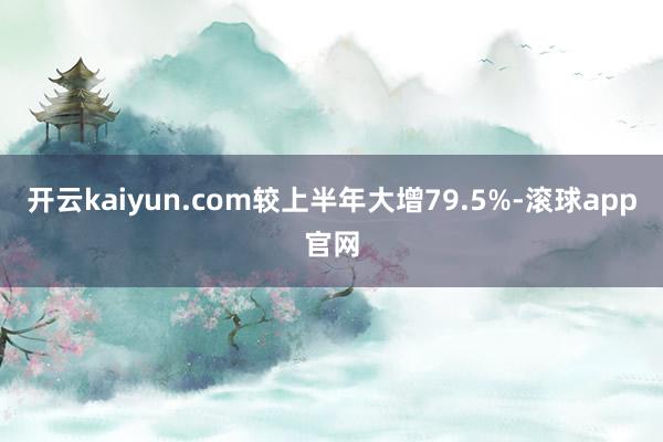 开云kaiyun.com较上半年大增79.5%-滚球app官网