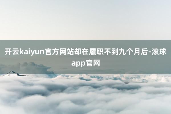 开云kaiyun官方网站却在履职不到九个月后-滚球app官网