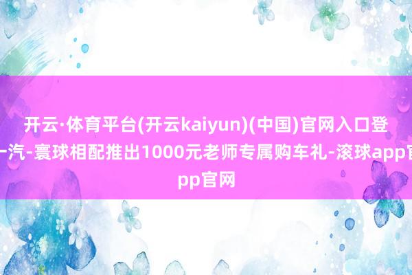 开云·体育平台(开云kaiyun)(中国)官网入口登录一汽-寰球相配推出1000元老师专属购车礼-滚球app官网