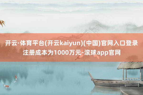 开云·体育平台(开云kaiyun)(中国)官网入口登录注册成本为1000万元-滚球app官网