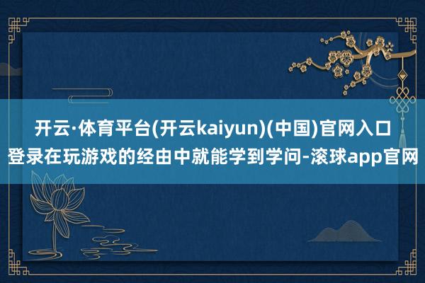 开云·体育平台(开云kaiyun)(中国)官网入口登录在玩游戏的经由中就能学到学问-滚球app官网