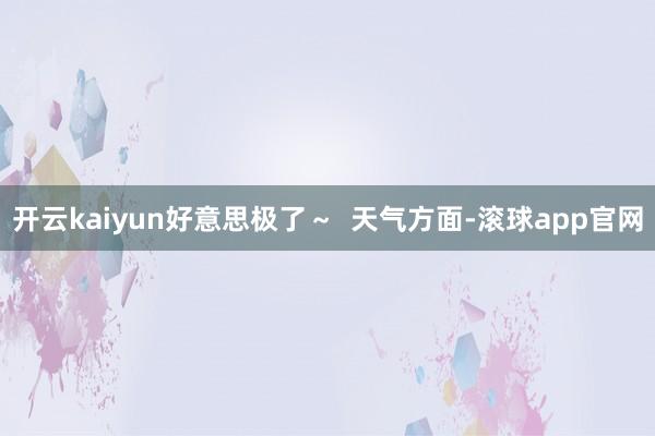 开云kaiyun好意思极了～  天气方面-滚球app官网