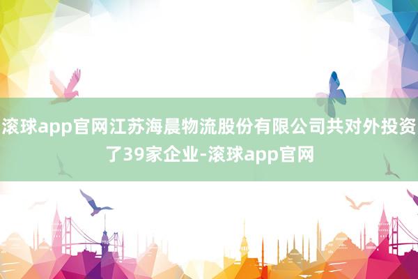 滚球app官网江苏海晨物流股份有限公司共对外投资了39家企业-滚球app官网