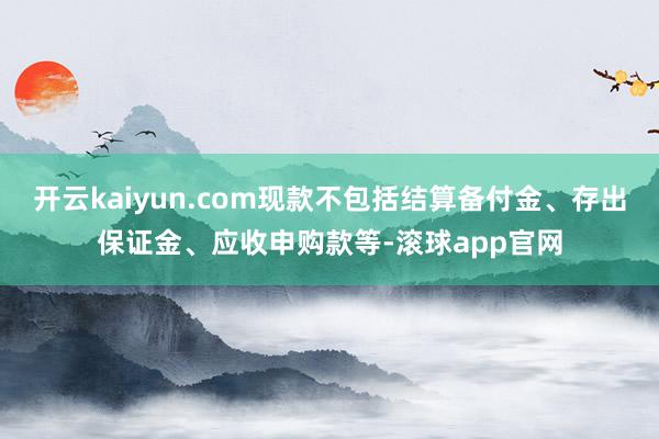 开云kaiyun.com现款不包括结算备付金、存出保证金、应收申购款等-滚球app官网