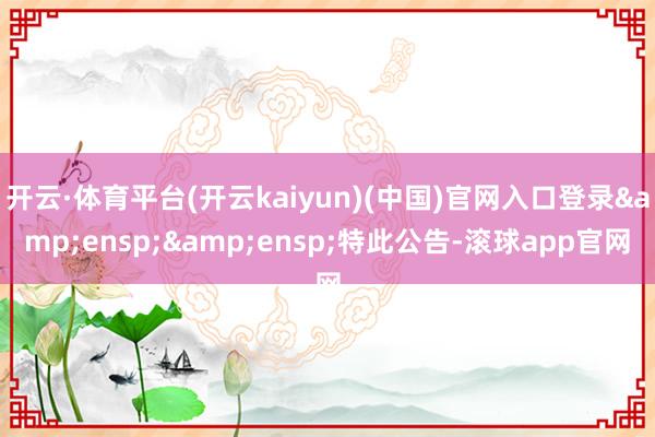 开云·体育平台(开云kaiyun)(中国)官网入口登录&ensp;&ensp;特此公告-滚球app官网