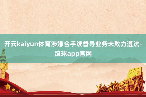 开云kaiyun体育涉嫌合手续督导业务未致力遵法-滚球app官网