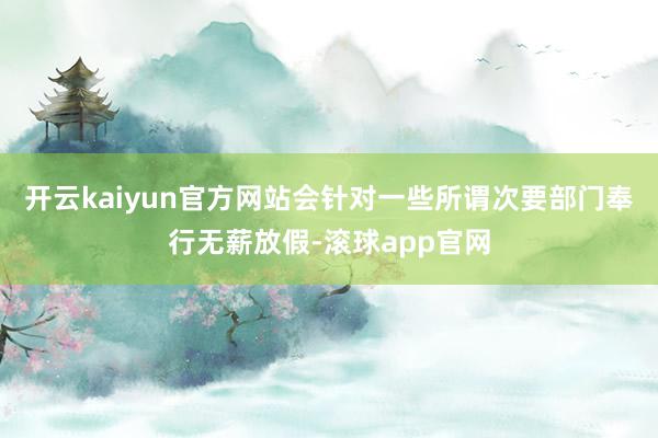 开云kaiyun官方网站会针对一些所谓次要部门奉行无薪放假-滚球app官网