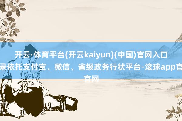 开云·体育平台(开云kaiyun)(中国)官网入口登录依托支付宝、微信、省级政务行状平台-滚球app官网