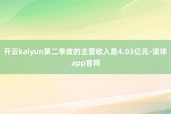 开云kaiyun第二季度的主营收入是4.03亿元-滚球app官网