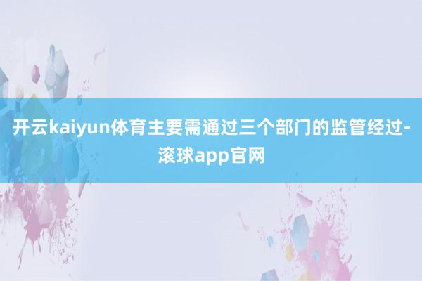 开云kaiyun体育主要需通过三个部门的监管经过-滚球app官网