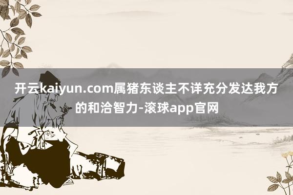 开云kaiyun.com属猪东谈主不详充分发达我方的和洽智力-滚球app官网
