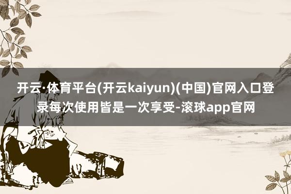 开云·体育平台(开云kaiyun)(中国)官网入口登录每次使用皆是一次享受-滚球app官网