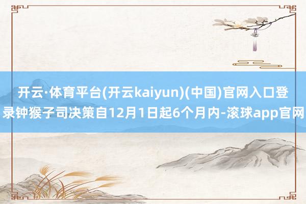 开云·体育平台(开云kaiyun)(中国)官网入口登录钟猴子司决策自12月1日起6个月内-滚球app官网