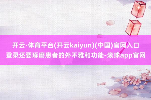 开云·体育平台(开云kaiyun)(中国)官网入口登录还要琢磨患者的外不雅和功能-滚球app官网