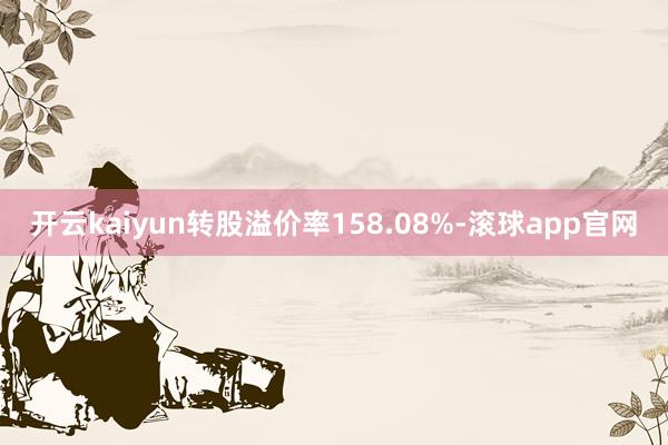 开云kaiyun转股溢价率158.08%-滚球app官网