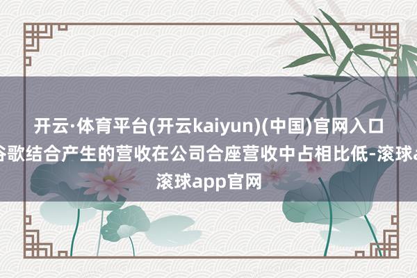 开云·体育平台(开云kaiyun)(中国)官网入口登录与谷歌结合产生的营收在公司合座营收中占相比低-滚球app官网