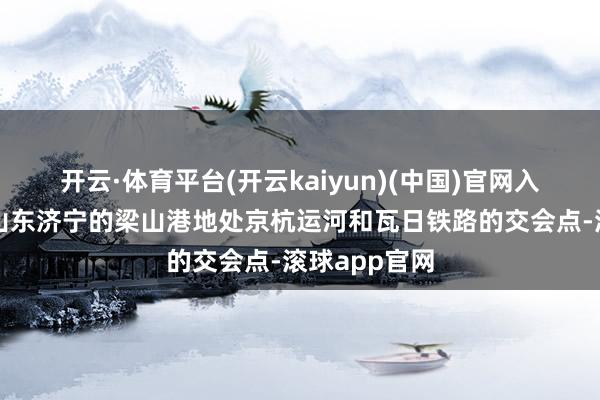开云·体育平台(开云kaiyun)(中国)官网入口登录位于山东济宁的梁山港地处京杭运河和瓦日铁路的交会点-滚球app官网