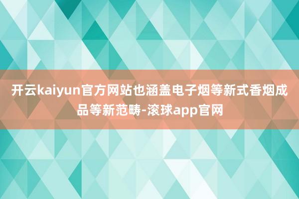 开云kaiyun官方网站也涵盖电子烟等新式香烟成品等新范畴-滚球app官网