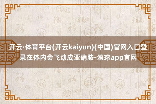 开云·体育平台(开云kaiyun)(中国)官网入口登录在体内会飞动成亚硝胺-滚球app官网