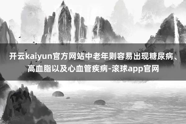 开云kaiyun官方网站中老年则容易出现糖尿病、高血脂以及心血管疾病-滚球app官网