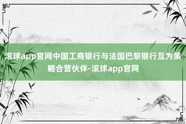 滚球app官网中国工商银行与法国巴黎银行互为策略合营伙伴-滚球app官网