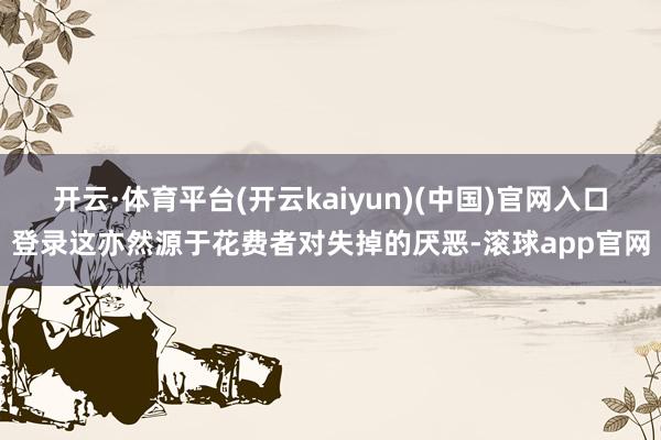 开云·体育平台(开云kaiyun)(中国)官网入口登录这亦然源于花费者对失掉的厌恶-滚球app官网
