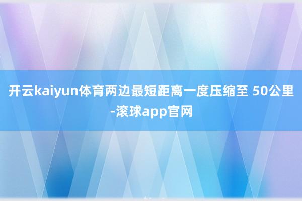 开云kaiyun体育两边最短距离一度压缩至 50公里-滚球app官网