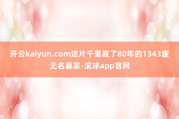 开云kaiyun.com这片千里寂了80年的1343座无名墓冢-滚球app官网