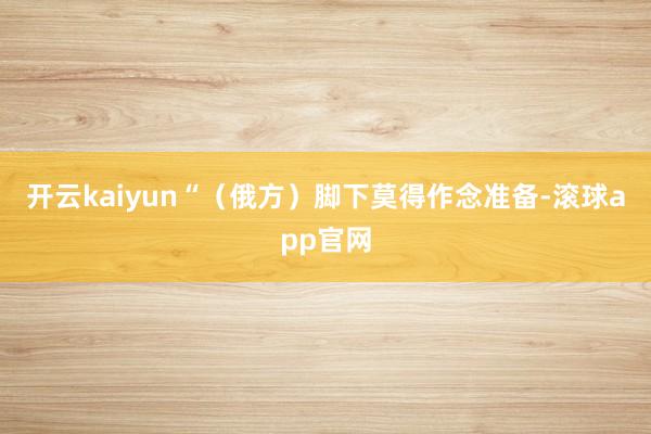 开云kaiyun“（俄方）脚下莫得作念准备-滚球app官网