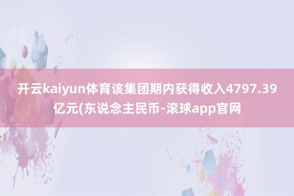 开云kaiyun体育该集团期内获得收入4797.39亿元(东说念主民币-滚球app官网