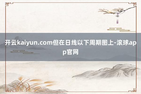 开云kaiyun.com但在日线以下周期图上-滚球app官网