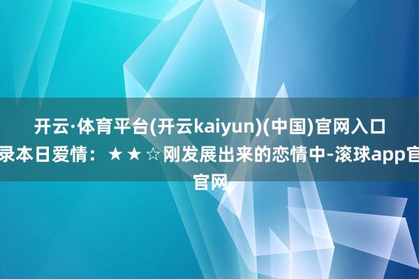 开云·体育平台(开云kaiyun)(中国)官网入口登录本日爱情：★★☆刚发展出来的恋情中-滚球app官网