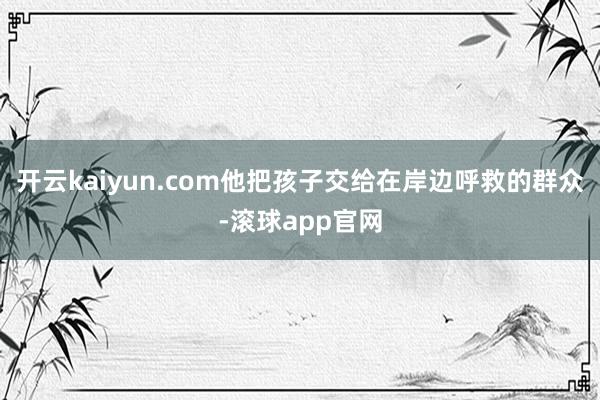 开云kaiyun.com他把孩子交给在岸边呼救的群众-滚球app官网