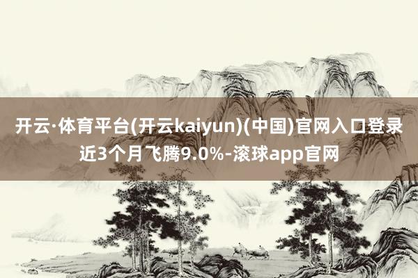 开云·体育平台(开云kaiyun)(中国)官网入口登录近3个月飞腾9.0%-滚球app官网