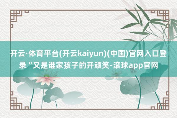 开云·体育平台(开云kaiyun)(中国)官网入口登录“又是谁家孩子的开顽笑-滚球app官网